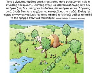 Τότε ο γίγαντας, γεμάτος χαρά, έτρεξε στον κήπο φωνάζοντας: «Μα τι
εγωιστής που ήμουν... Ο κήπος ανήκει και στα παιδιά! Χωρίς αυτά δεν
υπάρχει ζωή, δεν υπάρχουν λουλούδια, δεν υπάρχει χαρά». Λέγοντας
αυτά, άνοιξε διάπλατα τα χέρια του και αγκάλιασε τα παιδιά. Εκείνη την
ημέρα ο γίγαντας γκρέμισε τον τοίχο και από τότε έπαιζε μαζί με τα παιδιά
τα πιο όμορφα παιχνίδια του κόσμου! Όσκαρ Ουάιλντ, Ο εγωιστής γίγαντας
 