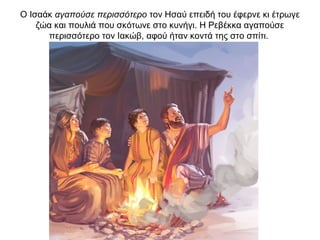 Ο Ισαάκ αγαπούσε περισσότερο τον Ησαύ επειδή του έφερνε κι έτρωγε
ζώα και πουλιά που σκότωνε στο κυνήγι. Η Ρεβέκκα αγαπούσε
περισσότερο τον Ιακώβ, αφού ήταν κοντά της στο σπίτι.
 