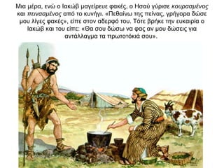 Μια μέρα, ενώ ο Ιακώβ μαγείρευε φακές, ο Ησαύ γύρισε κουρασμένος
και πεινασμένος από το κυνήγι. «Πεθαίνω της πείνας, γρήγορα δώσε
μου λίγες φακές», είπε στον αδερφό του. Τότε βρήκε την ευκαιρία ο
Ιακώβ και του είπε: «Θα σου δώσω να φας αν μου δώσεις για
αντάλλαγμα τα πρωτοτόκιά σου».
 