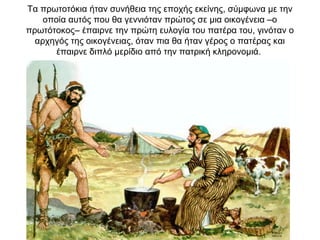 Τα πρωτοτόκια ήταν συνήθεια της εποχής εκείνης, σύμφωνα με την
οποία αυτός που θα γεννιόταν πρώτος σε μια οικογένεια –ο
πρωτότοκος– έπαιρνε την πρώτη ευλογία του πατέρα του, γινόταν ο
αρχηγός της οικογένειας, όταν πια θα ήταν γέρος ο πατέρας και
έπαιρνε διπλό μερίδιο από την πατρική κληρονομιά.
 