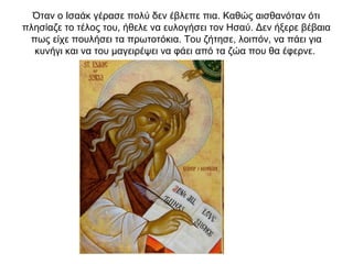 Όταν ο Ισαάκ γέρασε πολύ δεν έβλεπε πια. Καθώς αισθανόταν ότι
πλησίαζε το τέλος του, ήθελε να ευλογήσει τον Ησαύ. Δεν ήξερε βέβαια
πως είχε πουλήσει τα πρωτοτόκια. Του ζήτησε, λοιπόν, να πάει για
κυνήγι και να του μαγειρέψει να φάει από τα ζώα που θα έφερνε.
 