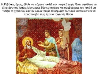 Η Ρεβέκκα, όμως, ήθελε να πάρει ο Ιακώβ την πατρική ευχή. Έτσι, σχεδίασε να
ξεγελάσει τον Ισαάκ. Μαγείρεψε δύο κατσικάκια και συμβούλεψε τον Ιακώβ να
τυλίξει τα χέρια του και τον λαιμό του με τα δέρματα των δύο κατσικιών και να
προσποιηθεί πως ήταν ο τριχωτός Ησαύ.
 