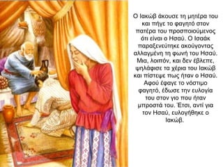 Ο Ιακώβ άκουσε τη μητέρα του
και πήγε το φαγητό στον
πατέρα του προσποιούμενος
ότι είναι ο Ησαύ. Ο Ισαάκ
παραξενεύτηκε ακούγοντας
αλλαγμένη τη φωνή του Ησαύ.
Μια, λοιπόν, και δεν έβλεπε,
ψηλάφισε τα χέρια του Ιακώβ
και πίστεψε πως ήταν ο Ησαύ.
Αφού έφαγε το νόστιμο
φαγητό, έδωσε την ευλογία
του στον γιο που ήταν
μπροστά του. Έτσι, αντί για
τον Ησαύ, ευλογήθηκε ο
Ιακώβ.
 