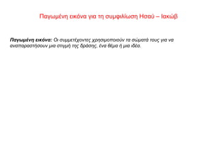 Παγωμένη εικόνα για τη συμφιλίωση Ησαύ – Ιακώβ
Παγωμένη εικόνα: Οι συμμετέχοντες χρησιμοποιούν τα σώματά τους για να
αναπαραστήσουν μια στιγμή της δράσης, ένα θέμα ή μια ιδέα.
 