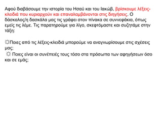 Αφού διαβάσουμε την ιστορία του Ησαύ και του Ιακώβ, βρίσκουμε λέξεις-
κλειδιά που κυριαρχούν και επαναλαμβάνονται στις διηγήσεις. Ο
δάσκαλος/η δασκάλα μας τις γράφει στον πίνακα σε συννεφάκια, όπως
εμείς τις λέμε. Τις παρατηρούμε για λίγο, σκεφτόμαστε και συζητάμε στην
τάξη:
☼Ποιες από τις λέξεις-κλειδιά μπορούμε να αναγνωρίσουμε στις σχέσεις
μας;
☼ Ποιες είναι οι συνέπειές τους τόσο στα πρόσωπα των αφηγήσεων όσο
και σε εμάς;
 