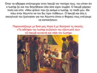 Όταν τα αδέρφια επέστρεψαν στον Ιακώβ τον πατέρα τους, του είπαν ότι
ο Ιωσήφ ζει και του διηγήθηκαν όλα όσα είχαν συμβεί. Ο Ιακώβ χάρηκε
πολύ και είπε: «Μου φτάνει που ζει ακόμα ο Ιωσήφ, το παιδί μου. Θα
πάω στην Αίγυπτο να τον δω πριν πεθάνω». Ο Ιακώβ και όλη η
οικογένειά του ξεκίνησαν για την Αίγυπτο όπου ο Φαραώ τους επέτρεψε
να κατοικήσουν.
Παρουσιάζουμε με δικά μας λόγια ή με θεατρικό τις σκηνές:
«Τα αδέλφια του Ιωσήφ συζητούν την εξόντωσή του»
«Ο Ιακώβ συναντά και πάλι τον Ιωσήφ»
 