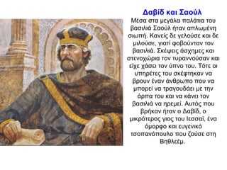 Δαβίδ και Σαούλ
Μέσα στα μεγάλα παλάτια του
βασιλιά Σαούλ ήταν απλωμένη
σιωπή. Κανείς δε γελούσε και δε
μιλούσε, γιατί φοβούνταν τον
βασιλιά. Σκέψεις άσχημες και
στενοχώρια τον τυραννούσαν και
είχε χάσει τον ύπνο του. Τότε οι
υπηρέτες του σκέφτηκαν να
βρουν έναν άνθρωπο που να
μπορεί να τραγουδάει με την
άρπα του και να κάνει τον
βασιλιά να ηρεμεί. Αυτός που
βρήκαν ήταν ο Δαβίδ, ο
μικρότερος γιος του Ιεσσαί, ένα
όμορφο και ευγενικό
τσοπανόπουλο που ζούσε στη
Βηθλεέμ.
 