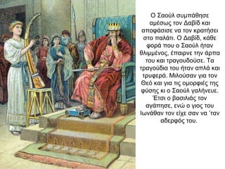 Ο Σαούλ συμπάθησε
αμέσως τον Δαβίδ και
αποφάσισε να τον κρατήσει
στο παλάτι. Ο Δαβίδ, κάθε
φορά που ο Σαούλ ήταν
θλιμμένος, έπαιρνε την άρπα
του και τραγουδούσε. Τα
τραγούδια του ήταν απλά και
τρυφερά. Μιλούσαν για τον
Θεό και για τις ομορφιές της
φύσης κι ο Σαούλ γαλήνευε.
Έτσι ο βασιλιάς τον
αγάπησε, ενώ ο γιος του
Ιωνάθαν τον είχε σαν να ’ταν
αδερφός του.
 