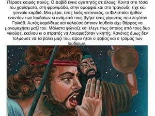 Πέρασε καιρός πολύς. Ο Δαβίδ έγινε αγαπητός σε όλους. Κοντά στα τόσα
του χαρίσματα, στη φρονιμάδα, στην ομορφιά και στο τραγούδι, είχε και
γενναία καρδιά. Μια μέρα, ένας λαός γειτονικός, οι Φιλισταίοι ήρθαν
εναντίον των Ιουδαίων κι ανάμεσά τους βγήκε ένας γίγαντας που λεγόταν
Γολιάθ. Αυτός κορόιδευε και καλούσε όποιον Ιουδαίο είχε θάρρος να
μονομαχήσει μαζί του. Μάλιστα φώναζε και έλεγε πως όποιος από τους δυο
νικούσε, εκείνου κι ο στρατός να λογαριαζόταν νικητής. Κανένας όμως δεν
τολμούσε να τα βάλει μαζί του, αφού ήταν ο φόβος και ο τρόμος των
Ιουδαίων.
 