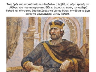Τότε ήρθε στο στρατόπεδο των Ιουδαίων ο Δαβίδ, να φέρει τροφές στ’
αδέλφια του που πολεμούσαν. Είδε κι άκουσε κι αυτός τον φοβερό
Γολιάθ και πήγε στον βασιλιά Σαούλ για να του δώσει την άδεια να βγει
αυτός να μονομαχήσει με τον Γολιάθ.
 