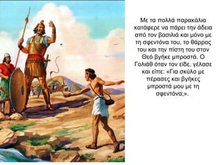 Με τα πολλά παρακάλια
κατάφερε να πάρει την άδεια
από τον βασιλιά και μόνο με
τη σφεντόνα του, το θάρρος
του και την πίστη του στον
Θεό βγήκε μπροστά. Ο
Γολιάθ όταν τον είδε, γέλασε
και είπε: «Για σκύλο με
πέρασες και βγήκες
μπροστά μου με τη
σφεντόνα;».
 