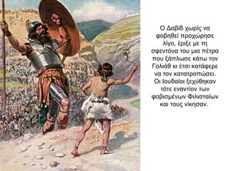Ο Δαβίδ χωρίς να
φοβηθεί προχώρησε
λίγο, έριξε με τη
σφεντόνα του μια πέτρα
που ξάπλωσε κάτω τον
Γολιάθ κι έτσι κατάφερε
να τον κατατροπώσει.
Οι Ιουδαίοι ξεχύθηκαν
τότε εναντίον των
φοβισμένων Φιλισταίων
και τους νίκησαν.
 