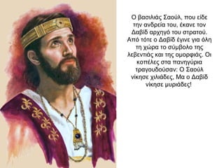 Ο βασιλιάς Σαούλ, που είδε
την ανδρεία του, έκανε τον
Δαβίδ αρχηγό του στρατού.
Από τότε ο Δαβίδ έγινε για όλη
τη χώρα το σύμβολο της
λεβεντιάς και της ομορφιάς. Οι
κοπέλες στα πανηγύρια
τραγουδούσαν: Ο Σαούλ
νίκησε χιλιάδες, Μα ο Δαβίδ
νίκησε μυριάδες!
 