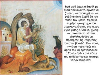 Σιγά σιγά όμως ο Σαούλ με
αυτά που άκουγε, άρχισε να
ζηλεύει, να ανησυχεί και να
φοβάται ότι ο Δαβίδ θα του
πάρει τον θρόνο. Μέρα με
τη μέρα η ανησυχία του
μεγάλωνε, ώσπου στο τέλος
έγινε μίσος. Ο Δαβίδ, χωρίς
να υποπτεύεται τίποτα,
εξακολουθούσε να
προσφέρει τις υπηρεσίες
του στον βασιλιά. Ένα πρωί,
την ώρα που έπαιζε την
άρπα του και τραγουδούσε,
ο Σαούλ έριξε κατά πάνω
του το δόρυ του και κόντεψε
να τον σκοτώσει.
 