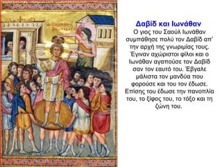 Δαβίδ και Ιωνάθαν
Ο γιος του Σαούλ Ιωνάθαν
συμπάθησε πολύ τον Δαβίδ απ’
την αρχή της γνωριμίας τους.
Έγιναν αχώριστοι φίλοι και ο
Ιωνάθαν αγαπούσε τον Δαβίδ
σαν τον εαυτό του. Έβγαλε
μάλιστα τον μανδύα που
φορούσε και του τον έδωσε.
Επίσης του έδωσε την πανοπλία
του, το ξίφος του, το τόξο και τη
ζώνη του.
 