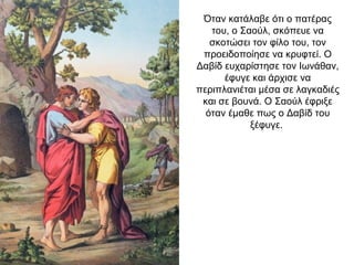 Όταν κατάλαβε ότι ο πατέρας
του, ο Σαούλ, σκόπευε να
σκοτώσει τον φίλο του, τον
προειδοποίησε να κρυφτεί. Ο
Δαβίδ ευχαρίστησε τον Ιωνάθαν,
έφυγε και άρχισε να
περιπλανιέται μέσα σε λαγκαδιές
και σε βουνά. Ο Σαούλ έφριξε
όταν έμαθε πως ο Δαβίδ του
ξέφυγε.
 