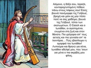 Αλίμονο, η δόξα σου, Ισραήλ,
κονταροχτυπημένη πέθανε
πάνω στους λόφους σου! Εσείς
βουνά πανέμορφα της Γελβουέ,
βροχή και χιόνι ας μην πέσει
ποτέ να σας χαϊδέψει, βουνά
της Γελβουέ, τόποι των
σκοτωμένων. Ο Σαούλ και ο
Ιωνάθαν, οι αγαπημένοι,
ενωμένοι στη ζωή και στον
θάνατο. Πιο γρήγοροι απ’ τους
αετούς και πιο γενναίοι απ’ τα
λιοντάρια… Πώς εβασίλεψεν η
ομορφιά του Ιωνάθαν!
Λυπούμαι και θρηνώ για σένα,
Ιωνάθαν αδελφέ μου, που ’σουν
για μένα ο πιο ακριβός μου
φίλος.
 