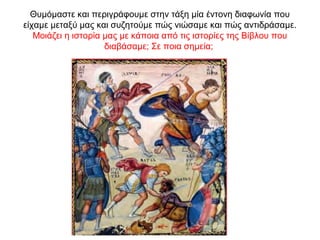 Θυμόμαστε και περιγράφουμε στην τάξη μία έντονη διαφωνία που
είχαμε μεταξύ μας και συζητούμε πώς νιώσαμε και πώς αντιδράσαμε.
Μοιάζει η ιστορία μας με κάποια από τις ιστορίες της Βίβλου που
διαβάσαμε; Σε ποια σημεία;
 