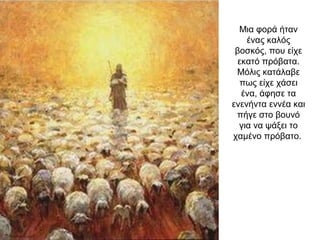 Μια φορά ήταν
ένας καλός
βοσκός, που είχε
εκατό πρόβατα.
Μόλις κατάλαβε
πως είχε χάσει
ένα, άφησε τα
ενενήντα εννέα και
πήγε στο βουνό
για να ψάξει το
χαμένο πρόβατο.
 