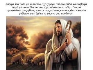 Χάρηκε πιο πολύ για αυτό που είχε ξεφύγει από το κοπάδι και το βρήκε
παρά για τα υπόλοιπα που είχε αφήσει για να ψάξει. Γι αυτό
προσκάλεσε τους φίλους του και τους γείτονες και τους είπε: «Χαρείτε
μαζί μου, γιατί βρήκα το χαμένο μου πρόβατο».
 