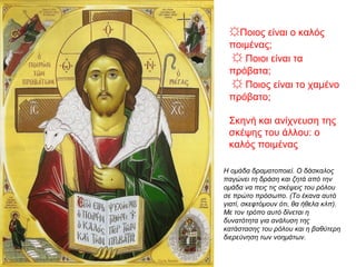 ☼Ποιος είναι ο καλός
ποιμένας;
☼ Ποιοι είναι τα
πρόβατα;
☼ Ποιος είναι το χαμένο
πρόβατο;
Σκηνή και ανίχνευση της
σκέψης του άλλου: ο
καλός ποιμένας
Η ομάδα δραματοποιεί. Ο δάσκαλος
παγώνει τη δράση και ζητά από την
ομάδα να πεις τις σκέψεις του ρόλου
σε πρώτο πρόσωπο. (Το έκανα αυτό
γιατί, σκεφτόμουν ότι, θα ήθελα κλπ).
Με τον τρόπο αυτό δίνεται η
δυνατότητα για ανάλυση της
κατάστασης του ρόλου και η βαθύτερη
διερεύνηση των νοημάτων.
 