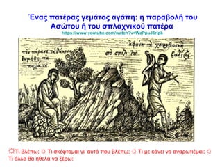 Ένας πατέρας γεμάτος αγάπη: η παραβολή του
Ασώτου ή του σπλαχνικού πατέρα
https://www.youtube.com/watch?v=WaPpuJ6rlpk
☼Τι βλέπω; ☼ Τι σκέφτομαι γι’ αυτό που βλέπω; ☼ Τι με κάνει να αναρωτιέμαι; ☼
Τι άλλο θα ήθελα να ξέρω;
 