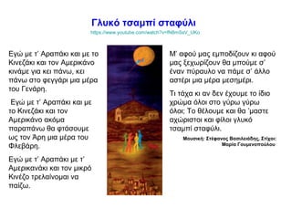 Γλυκό τσαμπί σταφύλι
https://www.youtube.com/watch?v=fN8mSsV_UKo
Εγώ με τ’ Αραπάκι και με το
Κινεζάκι και τον Αμερικάνο
κινάμε για κει πάνω, κει
πάνω στο φεγγάρι μια μέρα
του Γενάρη.
Εγώ με τ’ Αραπάκι και με
το Κινεζάκι και τον
Αμερικάνο ακόμα
παραπάνω θα φτάσουμε
ως τον Άρη μια μέρα του
Φλεβάρη.
Εγώ με τ’ Αραπάκι με τ’
Αμερικανάκι και τον μικρό
Κινέζο τρελαίνομαι να
παίζω.
Μ’ αφού μας εμποδίζουν κι αφού
μας ξεχωρίζουν θα μπούμε σ’
έναν πύραυλο να πάμε σ’ άλλο
αστέρι μια μέρα μεσημέρι.
Τι τάχα κι αν δεν έχουμε το ίδιο
χρώμα όλοι στο γύρω γύρω
όλοι; Το θέλουμε και θα ’μαστε
αχώριστοι και φίλοι γλυκό
τσαμπί σταφύλι.
Μουσική: Στέφανος Βασιλειάδης, Στίχοι:
Μαρία Γουμενοπούλου
 