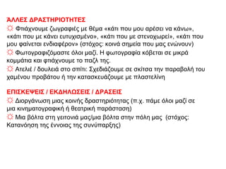 ΆΛΛΕΣ ΔΡΑΣΤΗΡΙΟΤΗΤΕΣ
☼ Φτιάχνουμε ζωγραφιές με θέμα «κάτι που μου αρέσει να κάνω»,
«κάτι που με κάνει ευτυχισμένο», «κάτι που με στενοχωρεί», «κάτι που
μου φαίνεται ενδιαφέρον» (στόχος: κοινά σημεία που μας ενώνουν)
☼ Φωτογραφιζόμαστε όλοι μαζί. Η φωτογραφία κόβεται σε μικρά
κομμάτια και φτιάχνουμε το παζλ της.
☼ Ατελιέ / δουλειά στο σπίτι: Σχεδιάζουμε σε σκίτσα την παραβολή του
χαμένου προβάτου ή την κατασκευάζουμε με πλαστελίνη
ΕΠΙΣΚΕΨΕΙΣ / ΕΚΔΗΛΩΣΕΙΣ / ΔΡΑΣΕΙΣ
☼ Διοργάνωση μιας κοινής δραστηριότητας (π.χ. πάμε όλοι μαζί σε
μια κινηματογραφική ή θεατρική παράσταση)
☼ Μια βόλτα στη γειτονιά μας/μια βόλτα στην πόλη μας (στόχος:
Κατανόηση της έννοιας της συνύπαρξης)
 