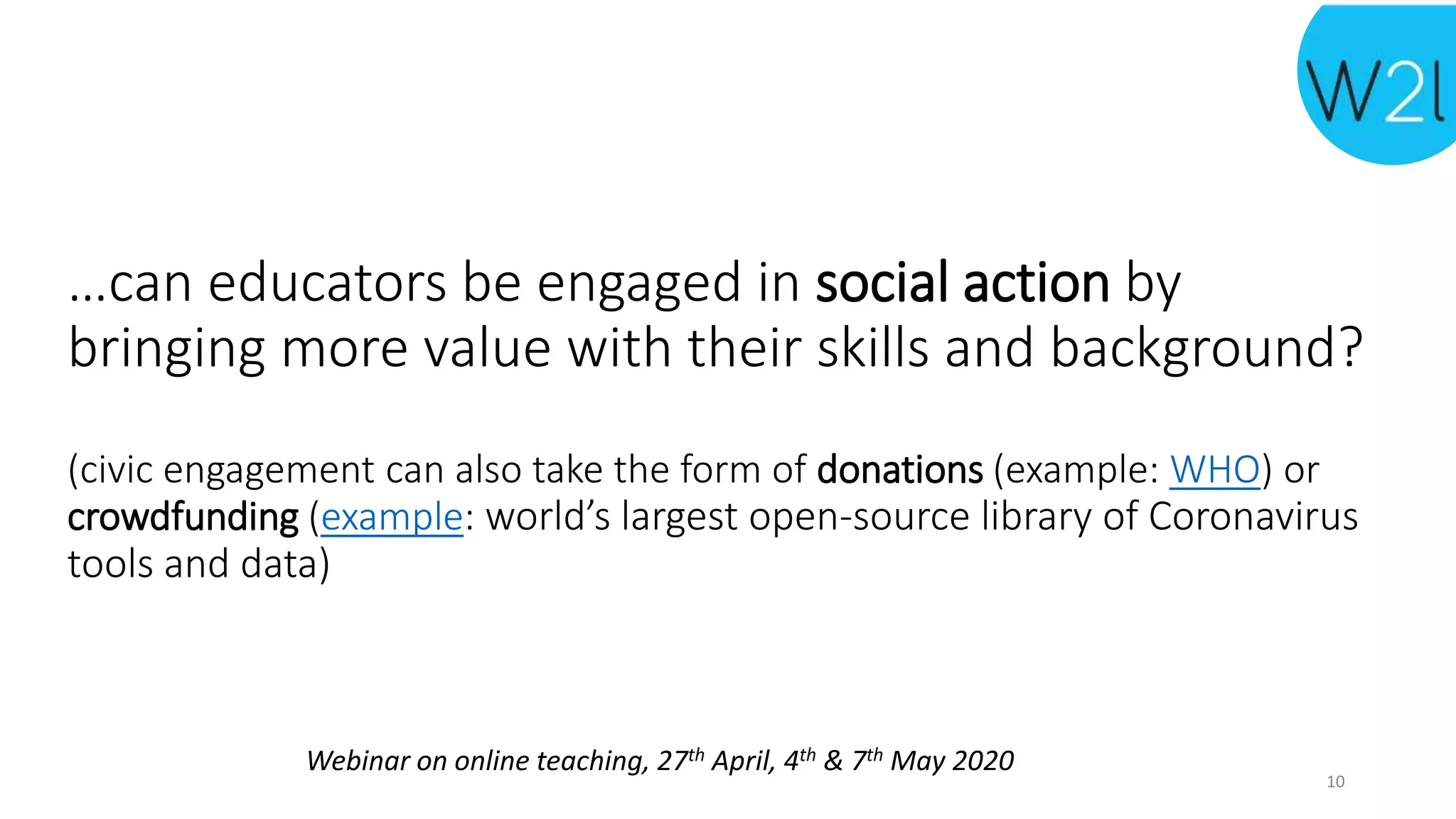 Webinar on online teaching, 27th April, 4th & 7th May 2020
…can educators be engaged in social action by
bringing more value with their skills and background?
(civic engagement can also take the form of donations (example: WHO) or
crowdfunding (example: world’s largest open-source library of Coronavirus
tools and data)
10
 