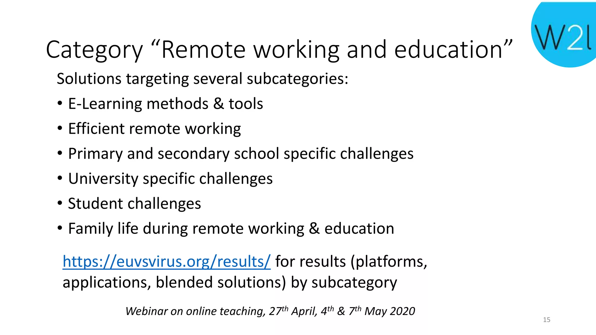 Webinar on online teaching, 27th April, 4th & 7th May 2020
Category “Remote working and education”
Solutions targeting several subcategories:
• E-Learning methods & tools
• Efficient remote working
• Primary and secondary school specific challenges
• University specific challenges
• Student challenges
• Family life during remote working & education
15
https://euvsvirus.org/results/ for results (platforms,
applications, blended solutions) by subcategory
 