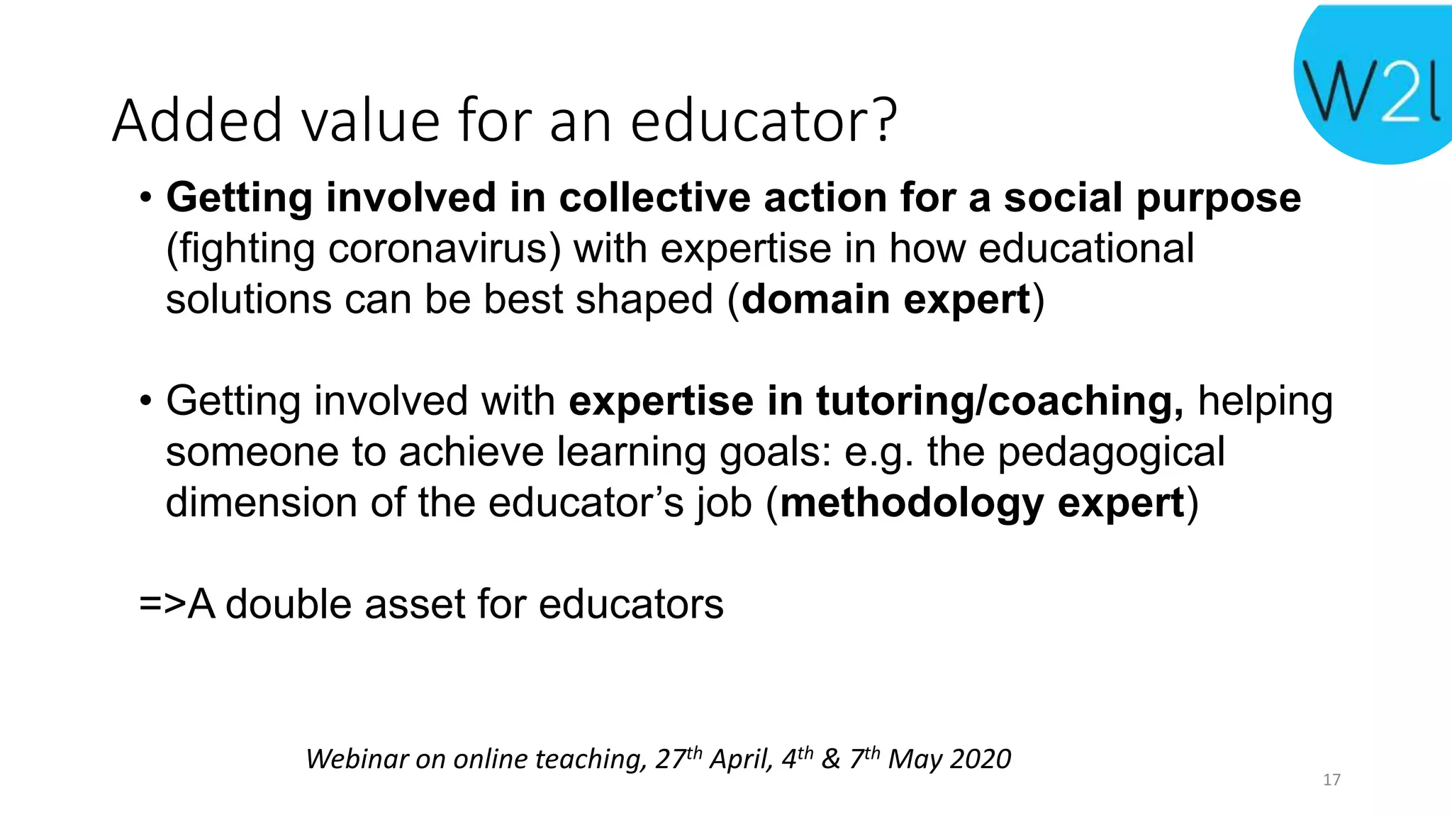 Webinar on online teaching, 27th April, 4th & 7th May 2020
Added value for an educator?
• Getting involved in collective action for a social purpose
(fighting coronavirus) with expertise in how educational
solutions can be best shaped (domain expert)
• Getting involved with expertise in tutoring/coaching, helping
someone to achieve learning goals: e.g. the pedagogical
dimension of the educator’s job (methodology expert)
=>A double asset for educators
17
 