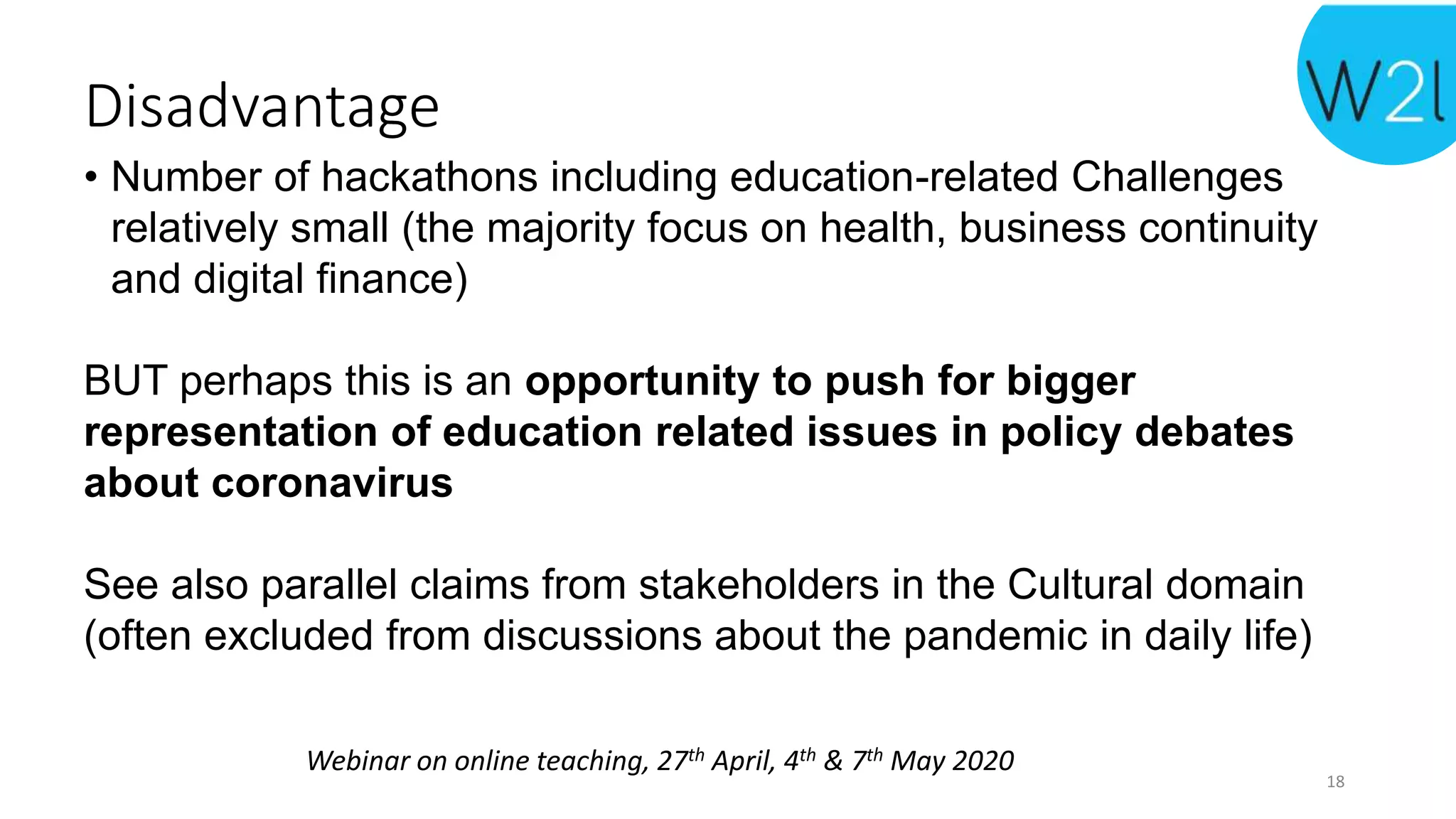 Webinar on online teaching, 27th April, 4th & 7th May 2020
Disadvantage
• Number of hackathons including education-related Challenges
relatively small (the majority focus on health, business continuity
and digital finance)
BUT perhaps this is an opportunity to push for bigger
representation of education related issues in policy debates
about coronavirus
See also parallel claims from stakeholders in the Cultural domain
(often excluded from discussions about the pandemic in daily life)
18
 