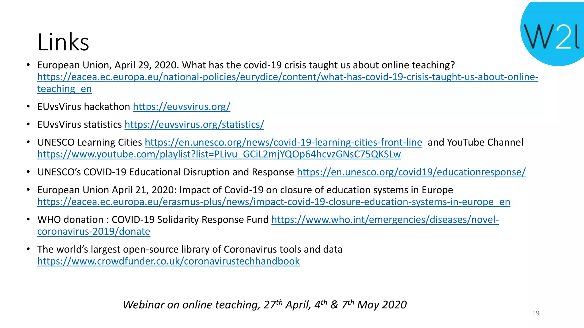 Links
• European Union, April 29, 2020. What has the covid-19 crisis taught us about online teaching?
https://eacea.ec.europa.eu/national-policies/eurydice/content/what-has-covid-19-crisis-taught-us-about-online-
teaching_en
• EUvsVirus hackathon https://euvsvirus.org/
• EUvsVirus statistics https://euvsvirus.org/statistics/
• UNESCO Learning Cities https://en.unesco.org/news/covid-19-learning-cities-front-line and YouTube Channel
https://www.youtube.com/playlist?list=PLivu_GCiL2mjYQOp64hcvzGNsC75QKSLw
• UNESCO’s COVID-19 Educational Disruption and Response https://en.unesco.org/covid19/educationresponse/
• European Union April 21, 2020: Impact of Covid-19 on closure of education systems in Europe
https://eacea.ec.europa.eu/erasmus-plus/news/impact-covid-19-closure-education-systems-in-europe_en
• WHO donation : COVID-19 Solidarity Response Fund https://www.who.int/emergencies/diseases/novel-
coronavirus-2019/donate
• The world’s largest open-source library of Coronavirus tools and data
https://www.crowdfunder.co.uk/coronavirustechhandbook
Webinar on online teaching, 27th April, 4th & 7th May 2020
19
 