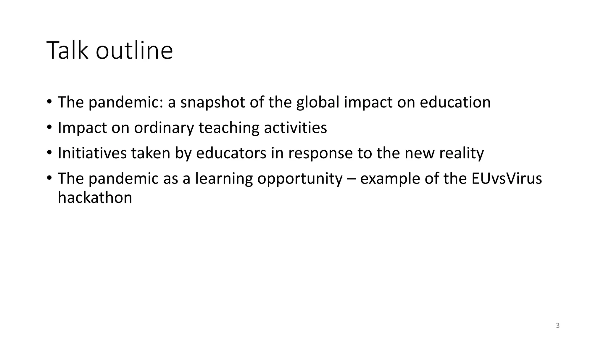 Talk outline
• The pandemic: a snapshot of the global impact on education
• Impact on ordinary teaching activities
• Initiatives taken by educators in response to the new reality
• The pandemic as a learning opportunity – example of the EUvsVirus
hackathon
3
 