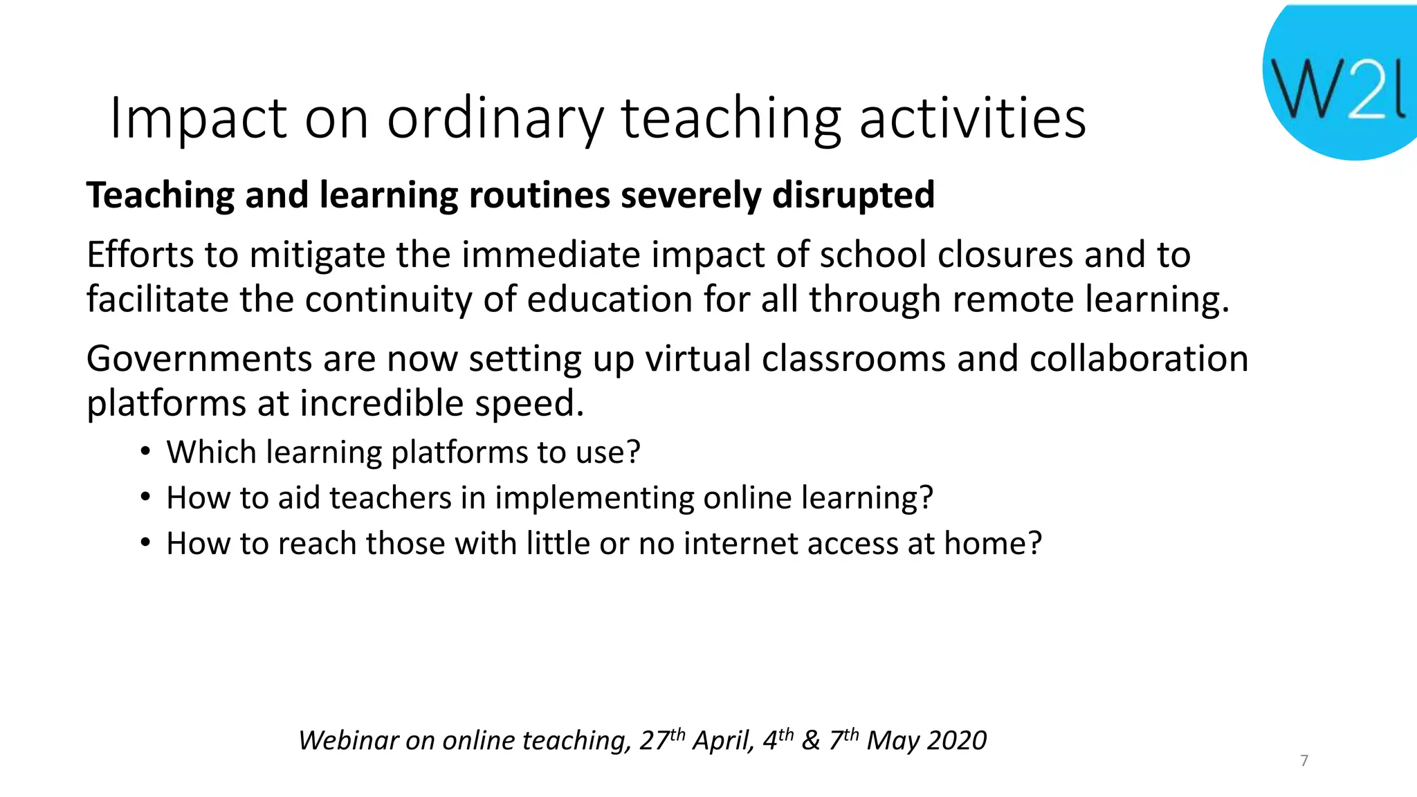 Webinar on online teaching, 27th April, 4th & 7th May 2020
Impact on ordinary teaching activities
Teaching and learning routines severely disrupted
Efforts to mitigate the immediate impact of school closures and to
facilitate the continuity of education for all through remote learning.
Governments are now setting up virtual classrooms and collaboration
platforms at incredible speed.
• Which learning platforms to use?
• How to aid teachers in implementing online learning?
• How to reach those with little or no internet access at home?
7
 
