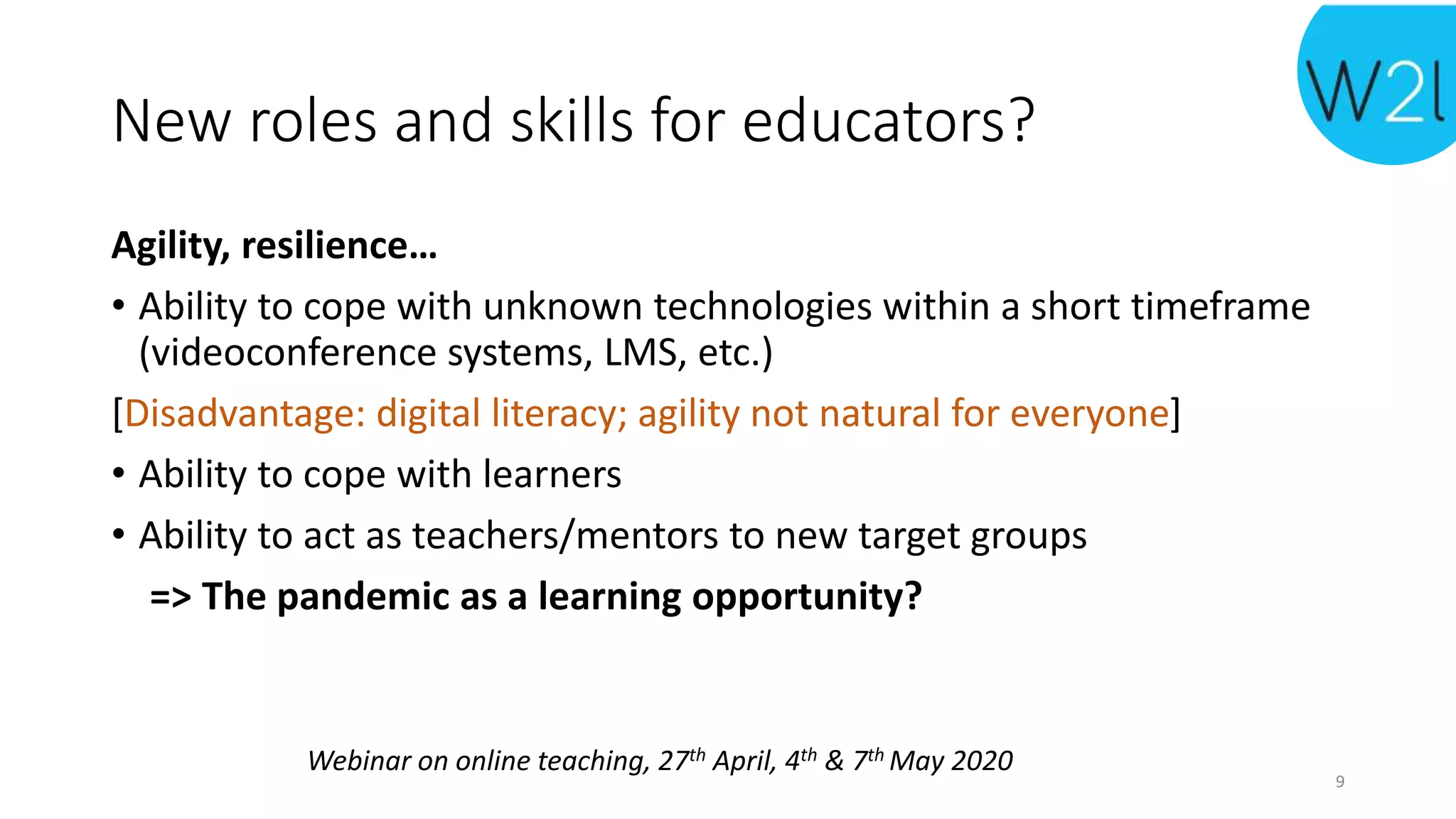 Webinar on online teaching, 27th April, 4th & 7th May 2020
New roles and skills for educators?
Agility, resilience…
• Ability to cope with unknown technologies within a short timeframe
(videoconference systems, LMS, etc.)
[Disadvantage: digital literacy; agility not natural for everyone]
• Ability to cope with learners
• Ability to act as teachers/mentors to new target groups
=> The pandemic as a learning opportunity?
9
 