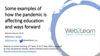 Some examples of
how the pandemic is
affecting education
and ways forward
Katerina Zourou, Ph.D.
Web2Learn, Greece
Web2Learn.eu @web2learn_eu
Webinar on online teaching, 27th April, 4th & 7th May 2020, organized
by Prof. Konstantinos Petridis, Hellenic Mediterranean University
http://petridischania.hmu.gr/webinar/
 
