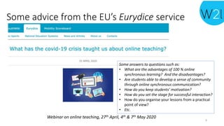 Webinar on online teaching, 27th April, 4th & 7th May 2020
Some advice from the EU’s Eurydice service
Some answers to questions such as:
• What are the advantages of 100 % online
synchronous learning? And the disadvantages?
• Are students able to develop a sense of community
through online synchronous communication?
• How do you keep students’ motivation?
• How do you set the stage for successful interaction?
• How do you organise your lessons from a practical
point of view?
• Etc.
8
 