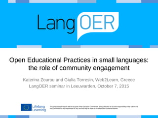 This project was financed with the support of the European Commission. This publication is the sole responsibility of the author and
the Commission is not responsible for any use that may be made of the information contained therein.
Open Educational Practices in small languages:
the role of community engagement
Katerina Zourou and Giulia Torresin, Web2Learn, Greece
LangOER seminar in Leeuwarden, October 7, 2015
 