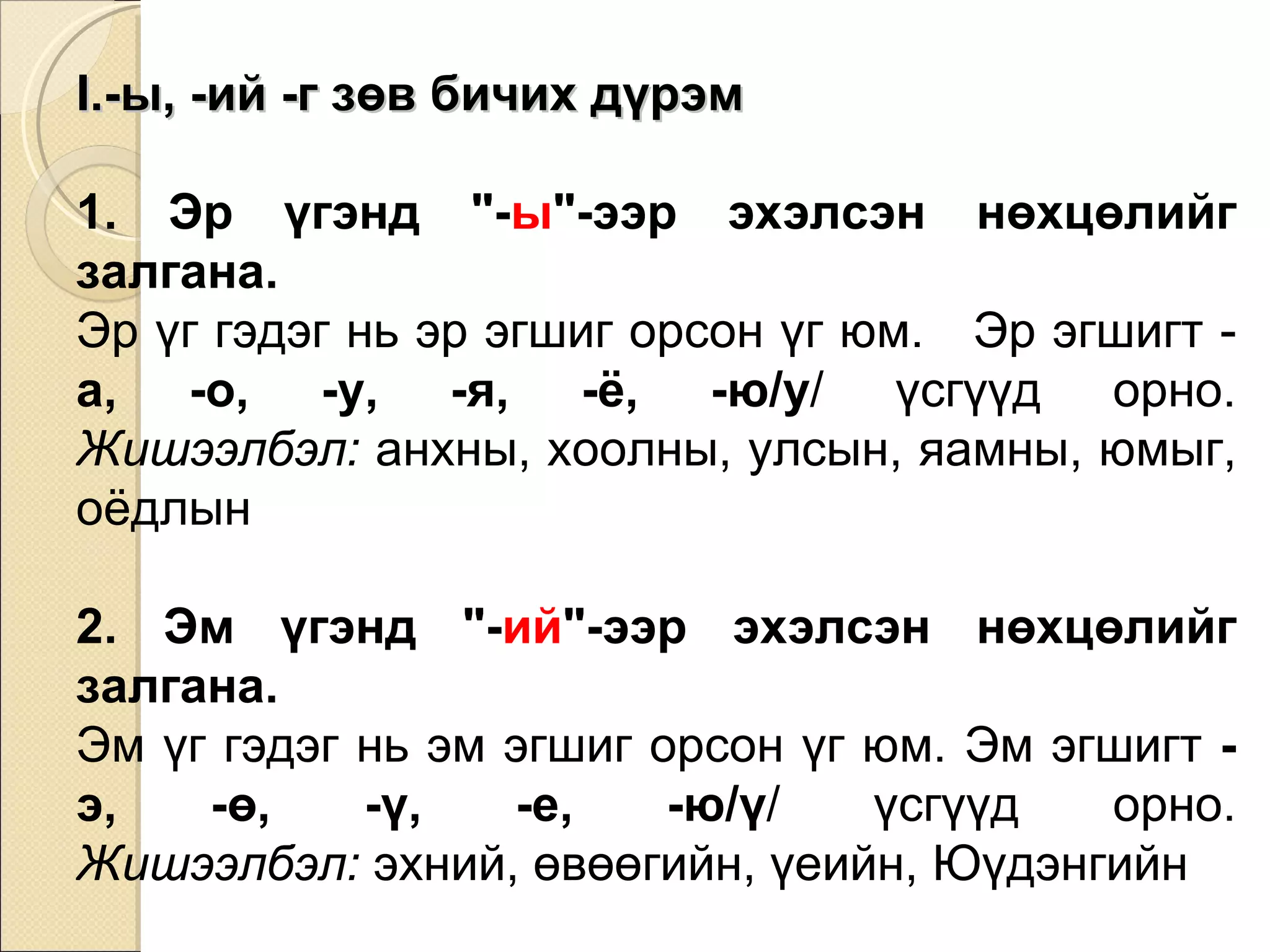 -ы, -ий -г зөв бичих дүрэм 1. Эр үгэнд "- ы "-ээр эхэлсэн нөхцөлийг залгана.  Эр үг гэдэг нь эр эгшиг орсон үг юм.  Эр эгшигт -  а, -о, -у, -я, -ё, -ю/у / үсгүүд орно. Жишээлбэл:  анхны, хоолны, улсын, яамны, юмыг, оёдлын 2. Эм үгэнд "- ий "-ээр эхэлсэн нөхцөлийг залгана.   Эм үг гэдэг нь эм эгшиг орсон үг юм. Эм эгшигт  - э, -ө, -ү, -е, -ю/ү / үсгүүд орно. Жишээлбэл:  эхний, өвөөгийн, үеийн, Юүдэнгийн 