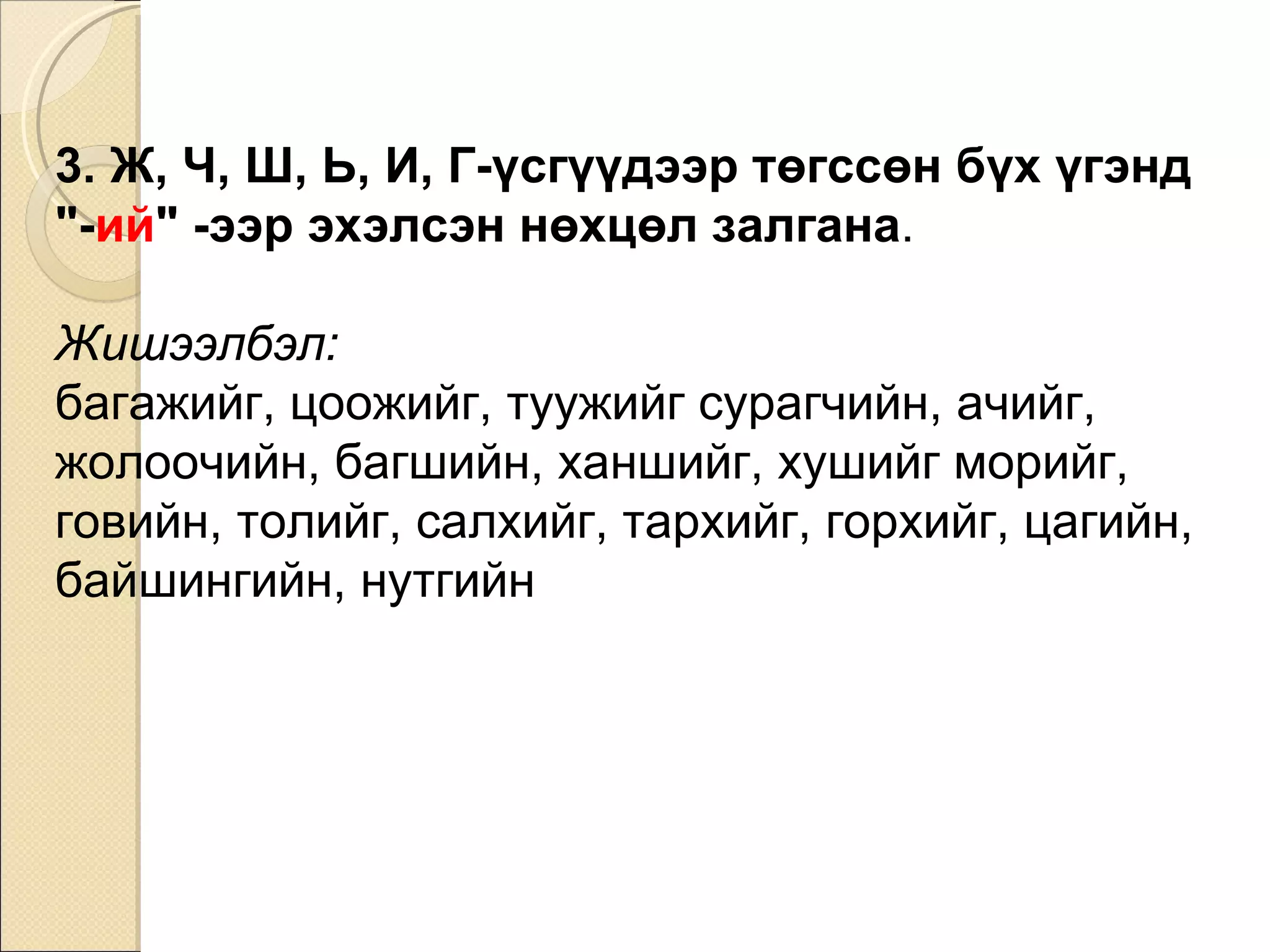 3. Ж, Ч, Ш, Ь, И, Г-үсгүүдээр төгссөн бүх үгэнд  "- ий " -ээр эхэлсэн нөхцөл залгана .  Жишээлбэл: багажийг, цоожийг, туужийг сурагчийн, ачийг ,  жолоочийн ,  багшийн, ханшийг, хушийг   морийг, говийн, толийг ,  салхийг, тархийг, горхийг ,  цагийн, байшингийн, нутгийн 