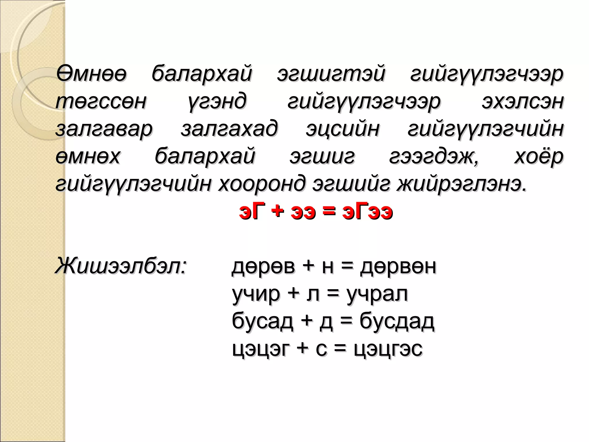 Өмнөө балархай эгшигтэй гийгүүлэгчээр төгссөн үгэнд гийгүүлэгчээр эхэлсэн залгавар залгахад эцсийн гийгүүлэгчийн өмнөх балархай эгшиг гээгдэж, хоёр гийгүүлэгчийн хооронд эгшийг жийрэглэнэ.   эГ + ээ = эГээ Жишээлбэл:  дөрөв + н = дөрвөн учир + л = учрал   бусад + д = бусдад цэцэг + с = цэцгэс 