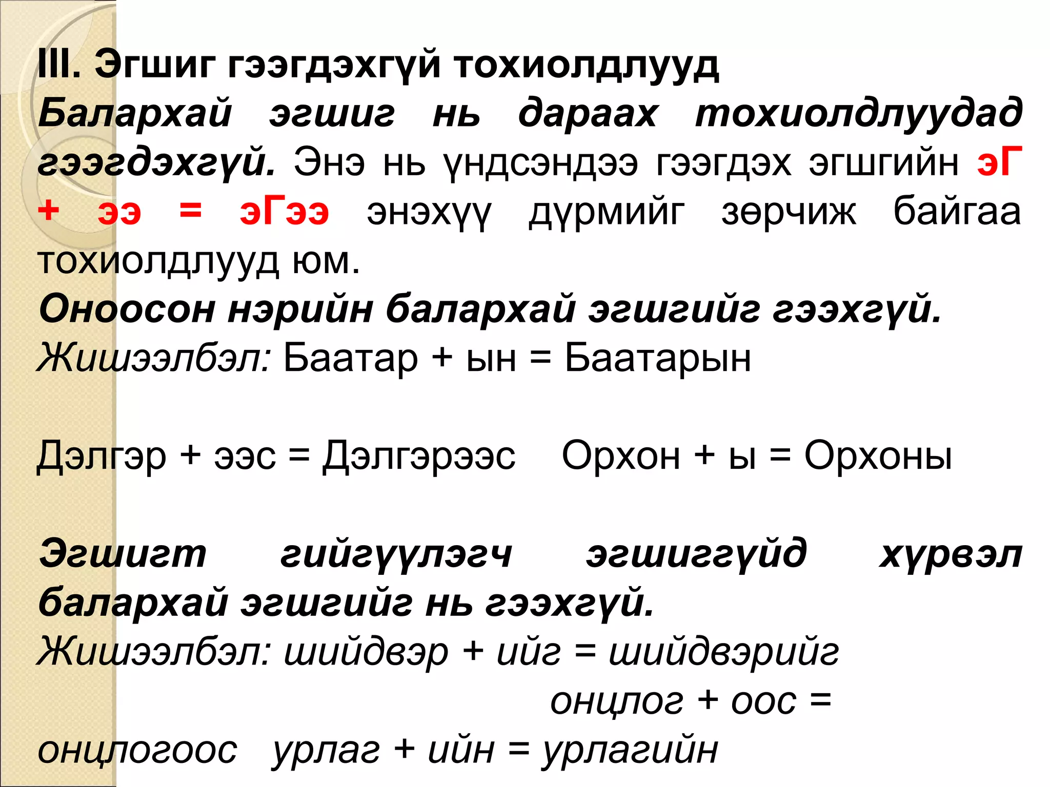 III. Эгшиг гээгдэхгүй тохиолдлууд Балархай эгшиг нь дараах тохиолдлуудад гээгдэхгүй.  Энэ нь үндсэндээ гээгдэх эгшгийн  эГ + ээ = эГээ   энэхүү дүрмийг зөрчиж байгаа тохиолдлууд юм. Оноосон нэрийн балархай эгшгийг гээхгүй.  Жишээлбэл:  Баатар + ын = Баатарын  Дэлгэр + ээс = Дэлгэрээс  Орхон + ы = Орхоны Эгшигт гийгүүлэгч эгшиггүйд хүрвэл балархай эгшгийг нь гээхгүй.  Жишээлбэл: шийдвэр + ийг = шийдвэрийг  онцлог + оос = онцлогоос  урлаг + ийн = урлагийн 