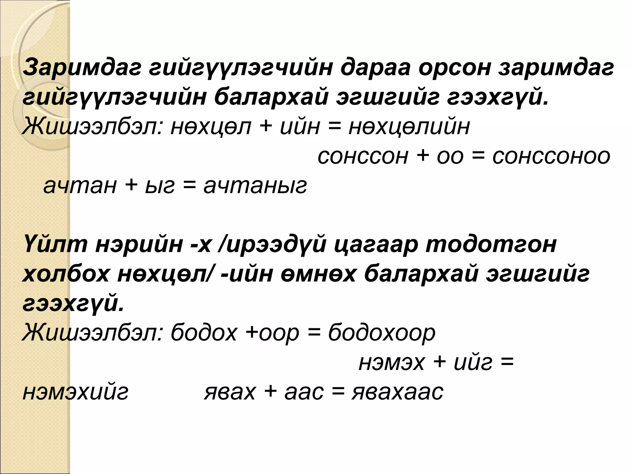 Заримдаг гийгүүлэгчийн дараа орсон заримдаг гийгүүлэгчийн балархай эгшгийг гээхгүй.  Жишээлбэл: нөхцөл + ийн = нөхцөлийн  сонссон + оо = сонссоноо  ачтан + ыг = ачтаныг Үйлт нэрийн -х /ирээдүй цагаар тодотгон холбох нөхцөл/ -ийн өмнөх балархай эгшгийг гээхгүй.  Жишээлбэл: бодох +оор = бодохоор  нэмэх + ийг = нэмэхийг  явах + аас = явахаас 