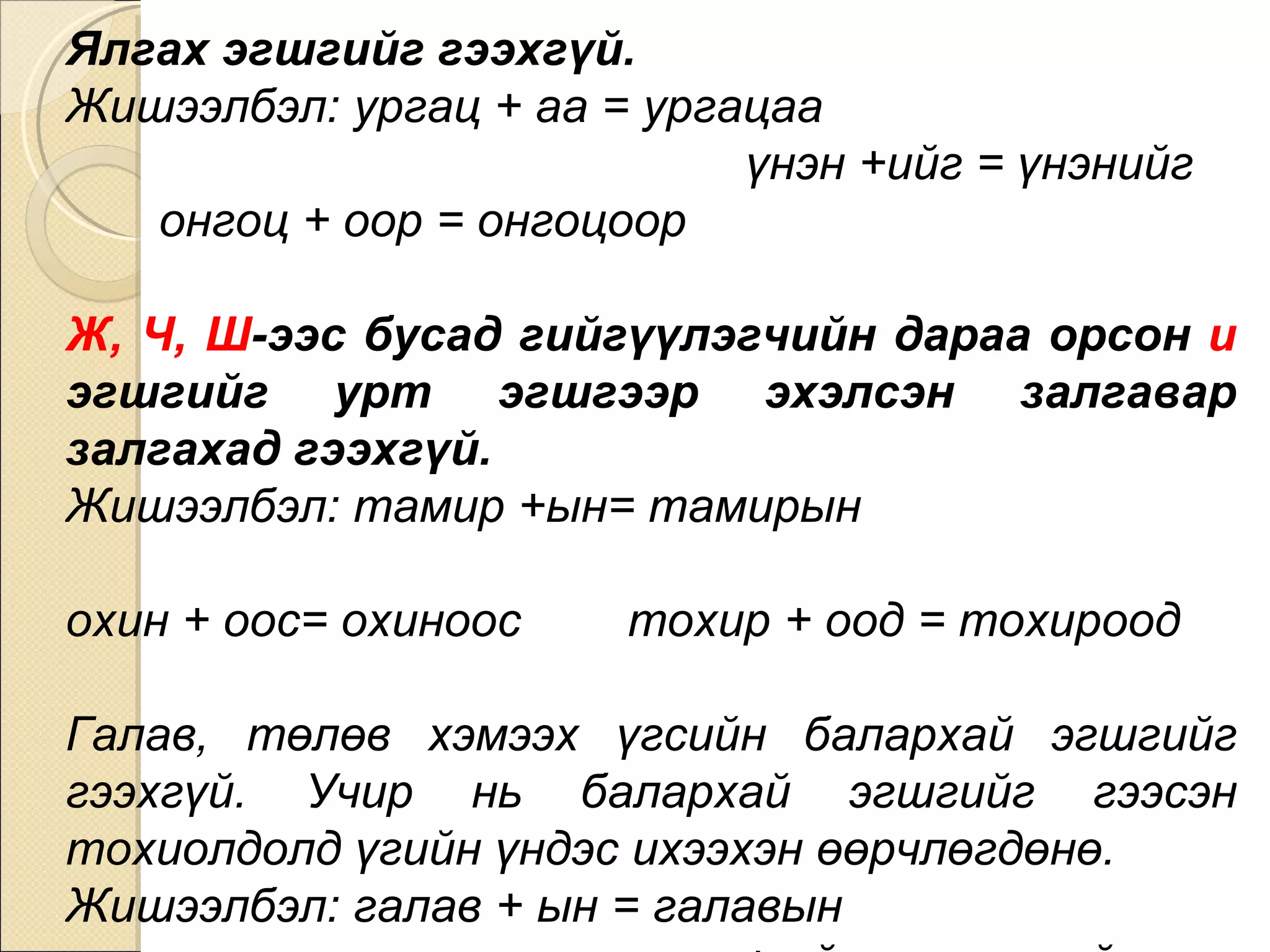 Ялгах эгшгийг гээхгүй.  Жишээлбэл: ургац + аа = ургацаа  үнэн +ийг = үнэнийг  онгоц + оор = онгоцоор Ж, Ч, Ш -ээс бусад гийгүүлэгчийн дараа орсон  и  эгшгийг урт эгшгээр эхэлсэн залгавар залгахад гээхгүй.  Жишээлбэл: тамир +ын= тамирын  охин + оос= охиноос  тохир + оод = тохироод Галав, төлөв хэмээх үгсийн балархай эгшгийг гээхгүй. Учир нь балархай эгшгийг гээсэн тохиолдолд үгийн үндэс ихээхэн өөрчлөгдөнө.  Жишээлбэл: галав + ын = галавын  төлөв + ийн = төлөвийн 