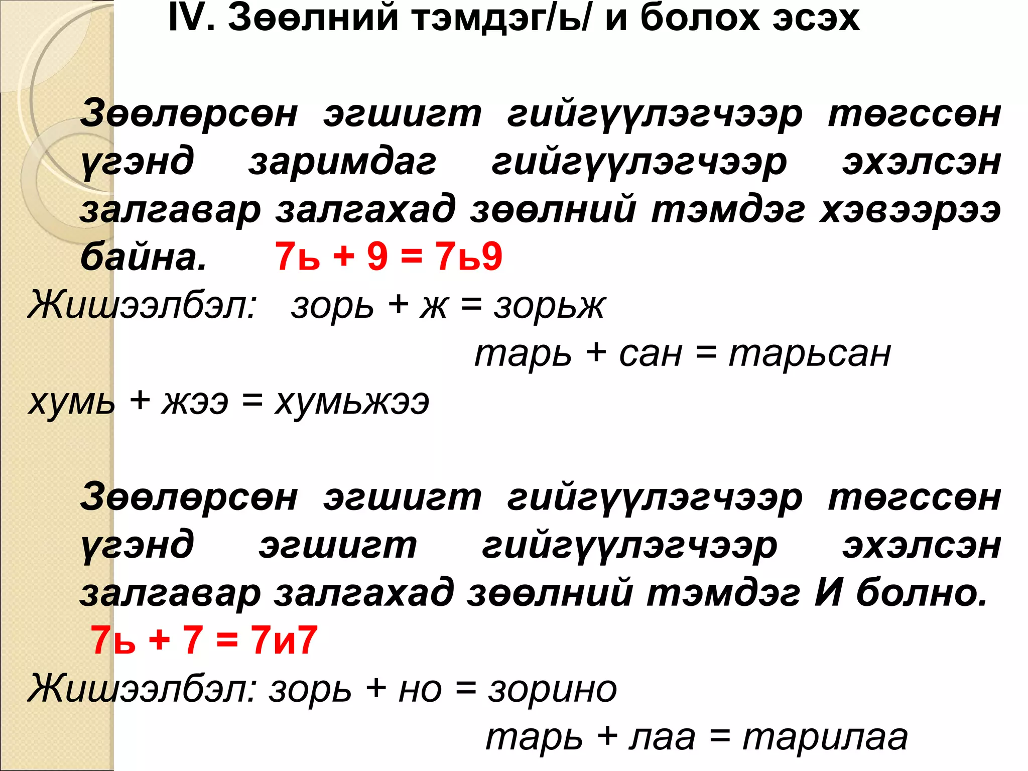 IV. Зөөлний тэмдэг/ь/ и болох эсэх Зөөлөрсөн эгшигт гийгүүлэгчээр төгссөн үгэнд зари м даг гийгүүлэгчээр эхэлсэн залгавар залгахад зөөлний тэмдэг хэвээрээ байна.   7ь + 9 = 7ь9  Жишээлбэл:  зорь + ж = зорьж  тарь + сан = тарьсан  хумь + жээ = хумьжээ Зөөлөрсөн эгшигт гийгүүлэгчээр төгссөн үгэнд эгшигт гийгүүлэгчээр эхэлсэн залгавар залгахад зөөлний тэмдэг И болно.   7ь + 7 = 7и7  Жишээлбэл: зорь + но = зорино  тарь + лаа = тарилаа  хумь + в = хумив 