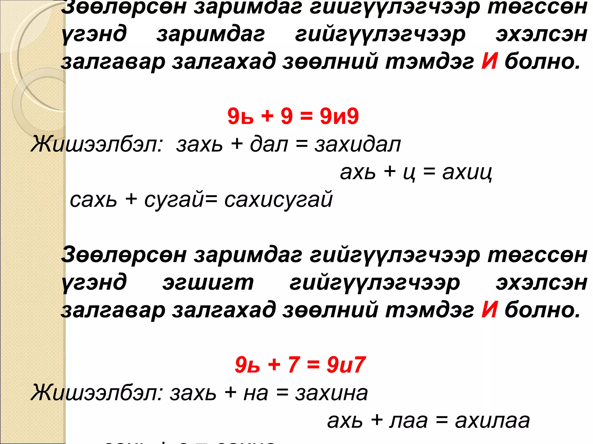 Зөөлөрсөн заримдаг гийгүүлэгчээр төгссөн үгэнд заримдаг гийгүүлэгчээр эхэлсэн залгавар залгахад зөөлний тэмдэг  И  болно.   9ь + 9 = 9и9   Жишээлбэл:  захь + дал = захидал  ахь + ц = ахиц  сахь + сугай= сахисугай Зөөлөрсөн заримдаг гийгүүлэгчээр төгссөн үгэнд эгшигт гийгүүлэгчээр эхэлсэн залгавар залгахад зөөлний тэмдэг  И  болно.  9ь + 7 = 9и7  Жишээлбэл: захь + на = захина  ахь + лаа = ахилаа  сахь + в = сахив 