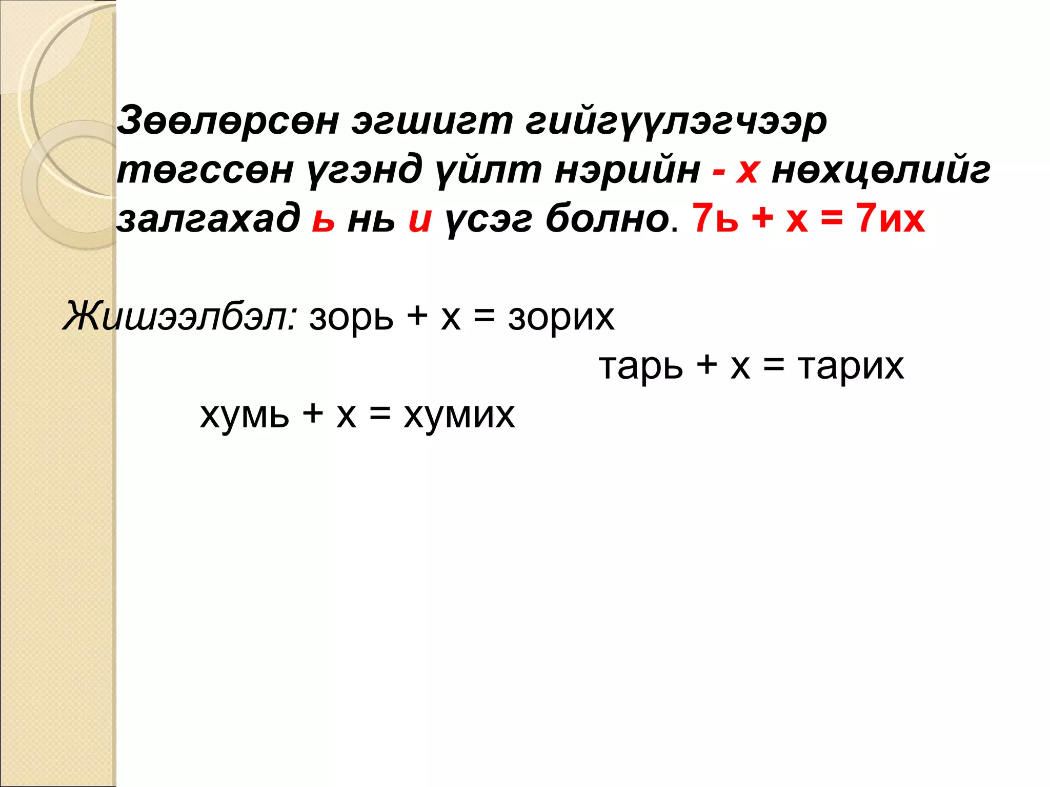 Зөөлөрсөн эгшигт гийгүүлэгчээр төгссөн үгэнд үйлт нэрийн  - х  нөхцөлийг залгахад  ь  нь  и  үсэг болно .  7ь + х = 7их   Жишээлбэл:  зорь + х = зорих  тарь + х = тарих  хумь + х = хумих 