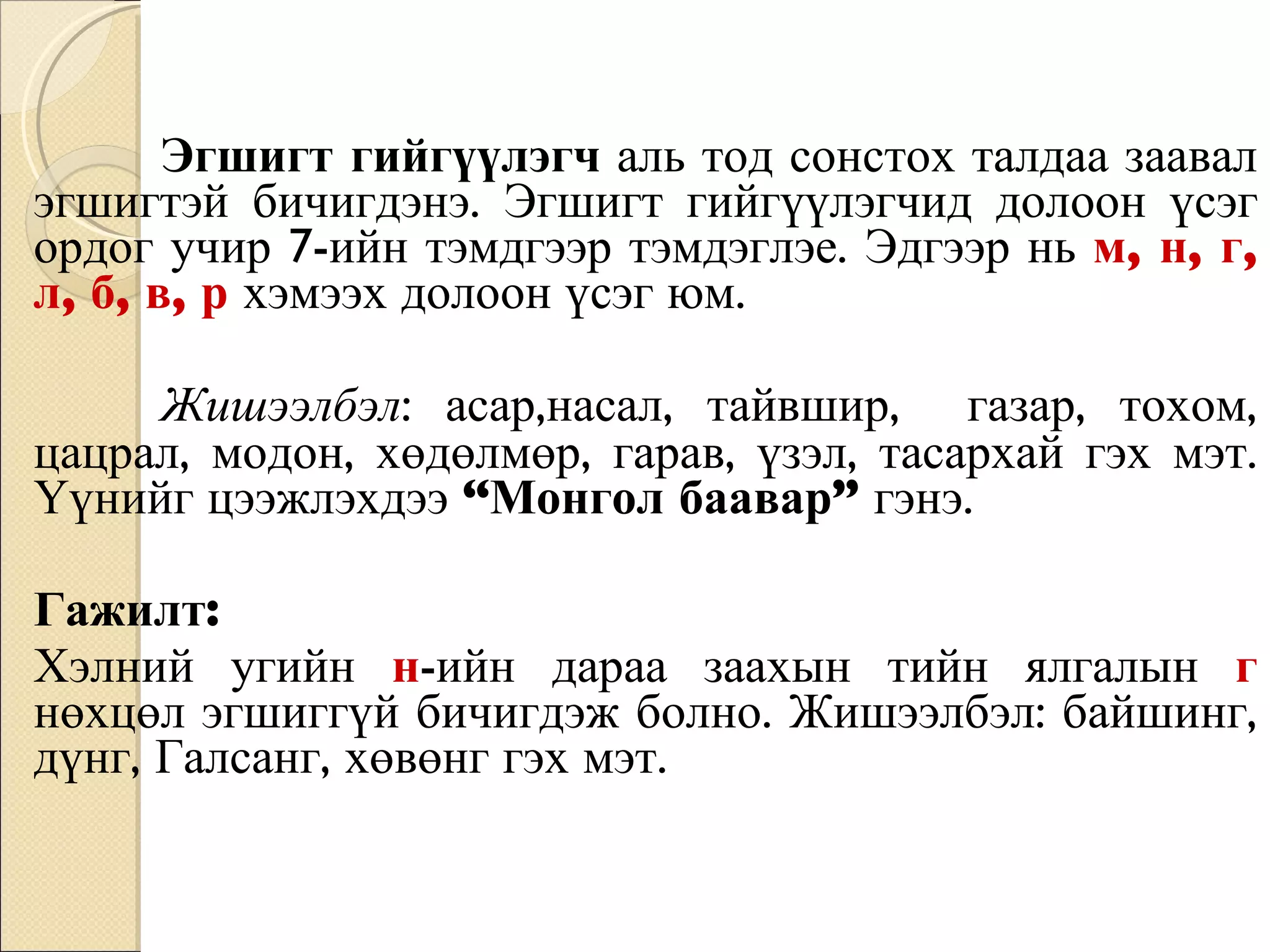Эгшигт гийгүүлэгч  аль тод сонстох талдаа заавал эгшигтэй бичигдэнэ. Эгшигт гийгүүлэгчид долоон үсэг ордог учир 7-ийн тэмдгээр тэмдэглэе. Эдгээр нь   м, н, г, л, б, в, р   хэмээх долоон үсэг юм.  Жишээлбэл : асар,насал, тайвшир,  газар, тохом, цацрал, модон, хөдөлмөр, гарав, үзэл, тасархай гэх мэт. Үүнийг цээжлэхдээ  “Монгол баавар”  гэнэ.  Гажилт: Хэлний угийн  н -ийн дараа заахын тийн ялгалын  г   нөхцөл эгшиггүй бичигдэж болно. Жишээлбэл: байшинг, дүнг, Галсанг, хөвөнг гэх мэт. 