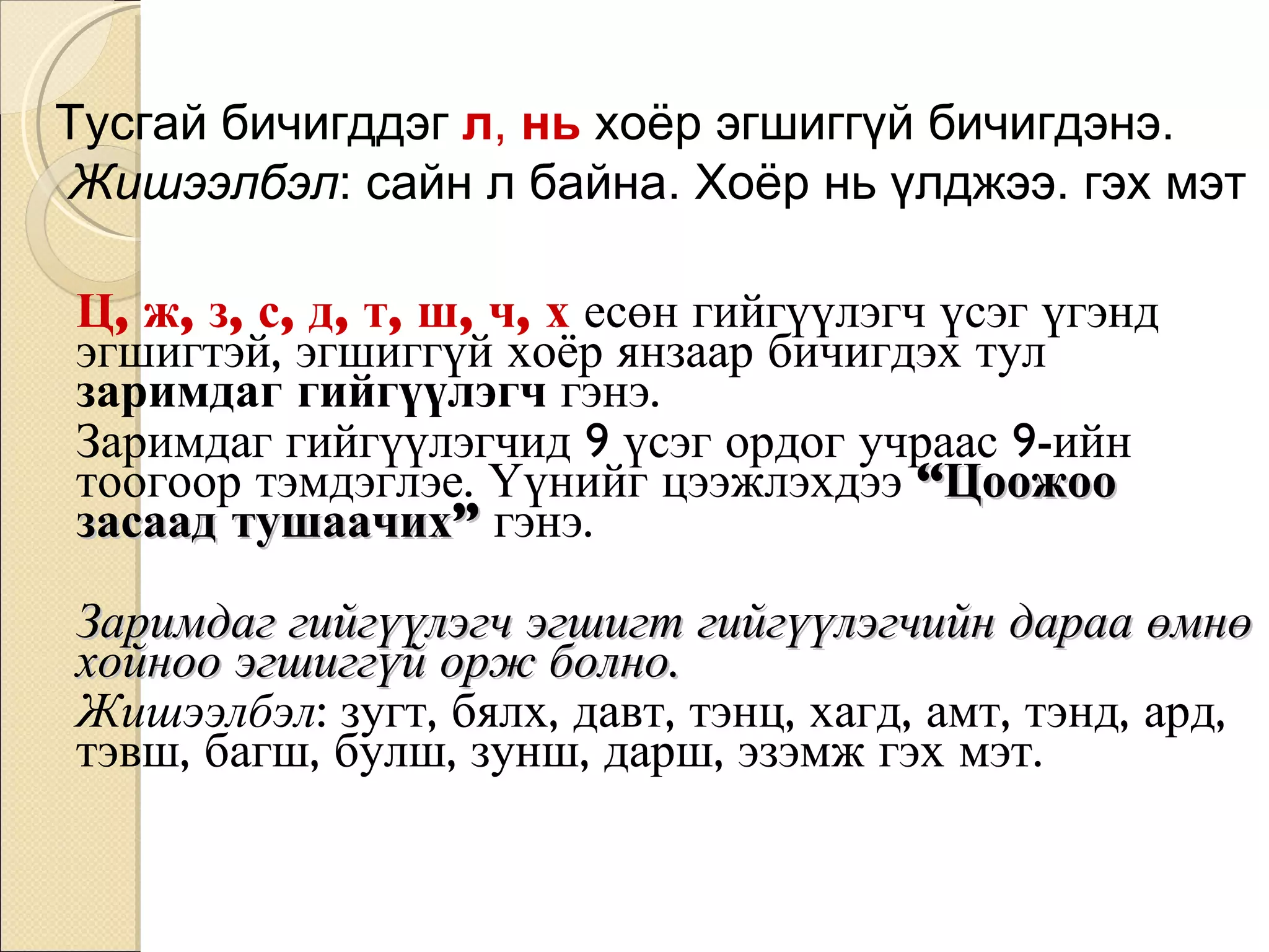 Ц, ж, з, с, д, т, ш, ч, х  есөн гийгүүлэгч үсэг үгэнд эгшигтэй, эгшиггүй хоёр янзаар бичигдэх тул  заримдаг гийгүүлэгч  гэнэ.  Заримдаг гийгүүлэгчид 9 үсэг ордог учраас 9-ийн тоогоор тэмдэглэе. Үүнийг цээжлэхдээ  “Цоожоо засаад тушаачих”  гэнэ.  Заримдаг гийгүүлэгч эгшигт гийгүүлэгчийн дараа өмнө хойноо эгшиггүй орж болно. Жишээлбэл : зугт, бялх, давт, тэнц, хагд, амт, тэнд, ард, тэвш, багш, булш, зунш, дарш, эзэмж гэх мэт. Тусгай бичигддэг  л ,  нь  хоёр эгшиггүй бичигдэнэ. Жишээлбэл : сайн л байна. Хоёр нь үлджээ. гэх мэт 